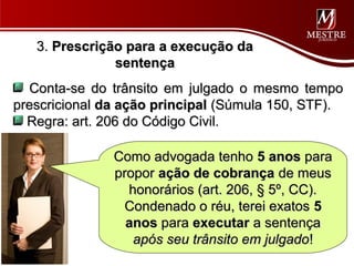 3. Prescrição para a execução da
               sentença
  Conta-se do trânsito em julgado o mesmo tempo
prescricional da ação principal (Súmula 150, STF).
  Regra: art. 206 do Código Civil.

               Como advogada tenho 5 anos para
               propor ação de cobrança de meus
                 honorários (art. 206, § 5º, CC).
                Condenado o réu, terei exatos 5
                 anos para executar a sentença
                  após seu trânsito em julgado!
 