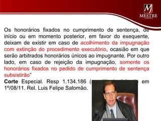 Os honorários fixados no cumprimento de sentença, de
início ou em momento posterior, em favor do exequente,
deixam de existir em caso de acolhimento da impugnação
com extinção do procedimento executório, ocasião em que
serão arbitrados honorários únicos ao impugnante. Por outro
lado, em caso de rejeição da impugnação, somente os
honorários fixados no pedido de cumprimento de sentença
subsistirão”
Corte Especial. Resp 1.134.186 (repetitivo). Julgado em
1º/08/11. Rel. Luis Felipe Salomão.
 