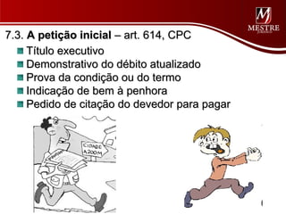 7.3. A petição inicial – art. 614, CPC
     Título executivo
     Demonstrativo do débito atualizado
     Prova da condição ou do termo
     Indicação de bem à penhora
     Pedido de citação do devedor para pagar
 