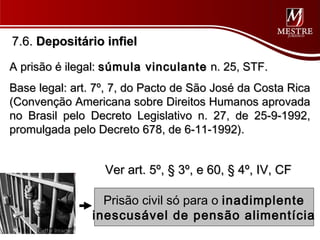 7.6. Depositário infiel

A prisão é ilegal: súmula vinculante n. 25, STF.
Base legal: art. 7º, 7, do Pacto de São José da Costa Rica
(Convenção Americana sobre Direitos Humanos aprovada
no Brasil pelo Decreto Legislativo n. 27, de 25-9-1992,
promulgada pelo Decreto 678, de 6-11-1992).


                  Ver art. 5º, § 3º, e 60, § 4º, IV, CF

                 Prisão civil só para o inadimplente
               inescusável de pensão alimentícia
 
