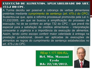EXECUÇÃO DE ALIMENTOS. APLICABILIDADE DO ART.
475-J DO CPC.
A Turma decidiu ser possível a cobrança de verbas alimentares
pretéritas mediante cumprimento de sentença (art. 475-J do CPC).
Sustentou-se que, após a reforma processual promovida pela Lei n.
11.232/2005, em que se buscou a simplificação do processo de
execução, há de se conferir ao artigo 732 do CPC – que prevê rito
especial para a satisfação de créditos alimentares – interpretação
consoante a urgência e a importância da execução de alimentos.
Assim, tendo como escopo conferir maior celeridade à entrega na
prestação jurisdicional, devem ser aplicadas às execuções de
alimentos as regras do cumprimento de sentença estabelecidas no
art. 475-J do CPC.


                           REsp 1.177.594-RJ,
                           Rel. Min. Massami
                                 Uyeda
                           DJe 22/10/2012.
 