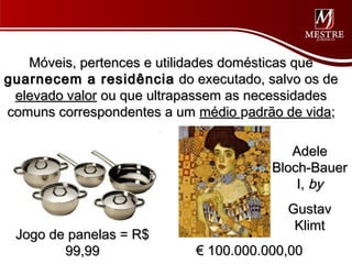 Móveis, pertences e utilidades domésticas que
guarnecem a residência do executado, salvo os de
 elevado valor ou que ultrapassem as necessidades
comuns correspondentes a um médio padrão de vida;

                                          Adele
                                       Bloch-Bauer
                                           I, by
                                         Gustav
                                          Klimt
 Jogo de panelas = R$
        99,99               € 100.000.000,00
 