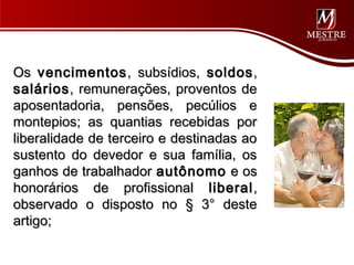 Os vencimentos , subsídios, soldos ,
salários , remunerações, proventos de
aposentadoria, pensões, pecúlios e
montepios; as quantias recebidas por
liberalidade de terceiro e destinadas ao
sustento do devedor e sua família, os
ganhos de trabalhador autônomo e os
honorários de profissional liberal ,
observado o disposto no § 3° deste
artigo;
 