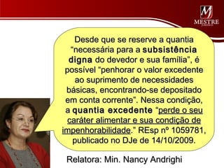 Desde que se reserve a quantia
   “necessária para a subsistência
  digna do devedor e sua família”, é
 possível “penhorar o valor excedente
    ao suprimento de necessidades
 básicas, encontrando-se depositado
 em conta corrente”. Nessa condição,
 a quantia excedente “perde o seu
  caráter alimentar e sua condição de
impenhorabilidade.” REsp nº 1059781,
    publicado no DJe de 14/10/2009.

 Relatora: Min. Nancy Andrighi
 