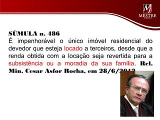SÚMULA n. 486
É impenhorável o único imóvel residencial do
devedor que esteja locado a terceiros, desde que a
renda obtida com a locação seja revertida para a
subsistência ou a moradia da sua família. Rel.
Min. Cesar Asfor Rocha, em 28/6/2012.
 