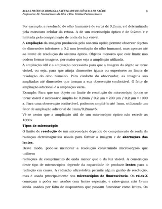 AULAS PRÁTICAS BIOLOGIA FACULDADE DE CIÊNCIAS DA SAÚDE                       8
Professores: Dr. NewtonSoares da Silva e Dra. Cristina Pacheco-Soares



Por exemplo, a resolução do olho humano é de cerca de 0,2mm, e é determinada
pela estrutura celular da retina. A de um microscópio óptico é de 0,2mm e é
limitada pelo comprimento de onda da luz visível.
A ampliação da imagem produzida pelo sistema óptico permite observar objetos
de dimensões inferiores a 0,2 mm (resolução do olho humano), mas apenas até
ao limite de resolução do sistema óptico. Objetos menores que este limite não
podem formar imagens, por maior que seja a ampliação utilizada.
A ampliação útil é a ampliação necessária para que a imagem do objeto se torne
visível, ou seja, para que atinja dimensões iguais ou superiores ao limite de
resolução do olho humano. Para conforto do observador, as imagens são
ampliadas até dimensões que tornam a sua observação confortável. O fator de
ampliação adicional é a ampliação vazia.
Exemplo: Para que um objeto no limite de resolução do microscópio óptico se
torne visível é necessário ampliá-lo: 0,2mm / 0,2 µm = 200 µm / 0,2 µm = 1000
x. Para uma observação confortável, podemos ampliá-lo até 1mm, utilizando um
fator de ampliação adicional de 1mm/0,2mm=5.
Vê-se assim que a ampliação útil de um microscópio óptico não excede as
1000x
Tipos de microscópio
O limite de resolução de um microscópio depende do comprimento de onda da
radiação eletromagnética usada para formar a imagem e de aberrações das
lentes.
Deste modo, pode-se melhorar a resolução construindo microscópios que
utilizem
radiações de comprimento de onda menor que o da luz visível. A construção
deste tipo de microscópios depende da capacidade de produzir lentes para a
radiação em causa. A radiação ultravioleta permite algum ganho de resolução,
mas é usada principalmente nos microscópios de fluorescência. Os raios-X
começam a poder ser usados com lentes especiais, e raios-gama não foram
ainda usados por falta de dispositivos que possam funcionar como lentes. Os
 