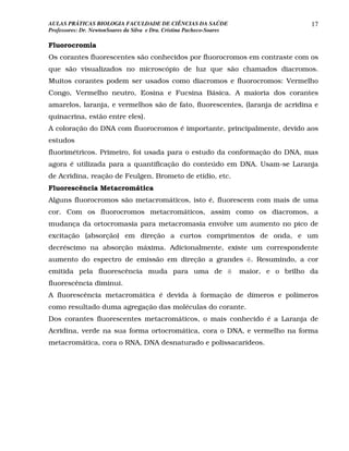 AULAS PRÁTICAS BIOLOGIA FACULDADE DE CIÊNCIAS DA SAÚDE                                    17
Professores: Dr. NewtonSoares da Silva e Dra. Cristina Pacheco-Soares

Fluorocromia
Os corantes fluorescentes são conhecidos por fluorocromos em contraste com os
que são visualizados no microscópio de luz que são chamados diacromos.
Muitos corantes podem ser usados como diacromos e fluorocromos: Vermelho
Congo, Vermelho neutro, Eosina e Fucsina Básica. A maioria dos corantes
amarelos, laranja, e vermelhos são de fato, fluorescentes, (laranja de acridina e
quinacrina, estão entre eles).
A coloração do DNA com fluorocromos é importante, principalmente, devido aos
estudos
fluorimétricos. Primeiro, foi usada para o estudo da conformação do DNA, mas
agora é utilizada para a quantificação do conteúdo em DNA. Usam-se Laranja
de Acridina, reação de Feulgen, Brometo de etídio, etc.
Fluorescência Metacromática
Alguns fluorocromos são metacromáticos, isto é, fluorescem com mais de uma
cor. Com os fluorocromos metacromáticos, assim como os diacromos, a
mudança da ortocromasia para metacromasia envolve um aumento no pico de
excitação (absorção) em direção a curtos comprimentos de onda, e um
decréscimo na absorção máxima. Adicionalmente, existe um correspondente
aumento do espectro de emissão em direção a grandes ë. Resumindo, a cor
emitida pela fluorescência muda para uma de ë                           maior, e o brilho da
fluorescência diminui.
A fluorescência metacromática é devida à formação de dímeros e polímeros
como resultado duma agregação das moléculas do corante.
Dos corantes fluorescentes metacromáticos, o mais conhecido é a Laranja de
Acridina, verde na sua forma ortocromática, cora o DNA, e vermelho na forma
metacromática, cora o RNA, DNA desnaturado e polissacarídeos.
 