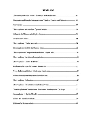 SUMÁRIO

Considerações Gerais sobre a utilização do Laboratório.............................................01

Dimensões em Biologia, Instrumentos e Técnicas Usadas em Citologia.................... 04

Microscopia ..................................................................................................................... 07

Observação do Microscópio Óptico Comum.................................................................26

Utilização do Microscópio Óptico Comum....................................................................30

Diversidade Celular..........................................................................................................31

Observação de Células Vegetais......................................................................................34

Dissociação do Epitélio da Mucosa Oral.........................................................................35

Observação dos Componentes em Célula Vegetal Viva.................................................36

Observação de Vacúolos e Leucoplastos..........................................................................38

Observação de Células de Elódea.....................................................................................40

Movimento da Água Através da Membrana...................................................................41

Prova da Permeabilidade Seletiva na Membrana...........................................................43

Permeabilidade Diferencial em Células Vivas.................................................................44

Observação de Estômatos..................................................................................................47

Observação de Mitocôndrias em Células Vivas..............................................................51

Classificação dos Cromossomos Humanos e Montagem de Cariótipo.........................53

Simulação da 1ª Lei de Mendel ......................................................................................57

Estudo dos Tecidos Animais.............................................................................................59

Bibliografia Recomendada...............................................................................................60
 