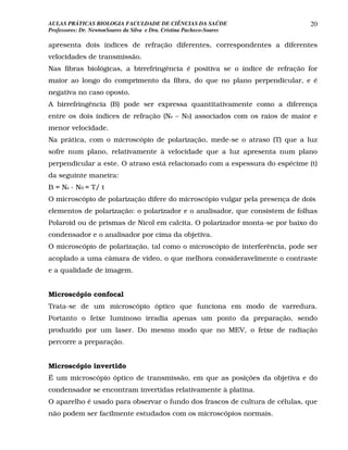 AULAS PRÁTICAS BIOLOGIA FACULDADE DE CIÊNCIAS DA SAÚDE                       20
Professores: Dr. NewtonSoares da Silva e Dra. Cristina Pacheco-Soares

apresenta dois índices de refração diferentes, correspondentes a diferentes
velocidades de transmissão.
Nas fibras biológicas, a birrefringência é positiva se o índice de refração for
maior ao longo do comprimento da fibra, do que no plano perpendicular, e é
negativa no caso oposto.
A birrefringência (B) pode ser expressa quantitativamente como a diferença
entre os dois índices de refração (Ne – N0) associados com os raios de maior e
menor velocidade.
Na prática, com o microscópio de polarização, mede-se o atraso (T) que a luz
sofre num plano, relativamente à velocidade que a luz apresenta num plano
perpendicular a este. O atraso está relacionado com a espessura do espécime (t)
da seguinte maneira:
B = Ne - N0 = T/ t
O microscópio de polarização difere do microscópio vulgar pela presença de dois
elementos de polarização: o polarizador e o analisador, que consistem de folhas
Polaroid ou de prismas de Nicol em calcita. O polarizador monta-se por baixo do
condensador e o analisador por cima da objetiva.
O microscópio de polarização, tal como o microscópio de interferência, pode ser
acoplado a uma câmara de vídeo, o que melhora consideravelmente o contraste
e a qualidade de imagem.


Microscópio confocal
Trata-se de um microscópio óptico que funciona em modo de varredura.
Portanto o feixe luminoso irradia apenas um ponto da preparação, sendo
produzido por um laser. Do mesmo modo que no MEV, o feixe de radiação
percorre a preparação.


Microscópio invertido
É um microscópio óptico de transmissão, em que as posições da objetiva e do
condensador se encontram invertidas relativamente à platina.
O aparelho é usado para observar o fundo dos frascos de cultura de células, que
não podem ser facilmente estudados com os microscópios normais.
 