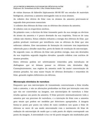 AULAS PRÁTICAS BIOLOGIA FACULDADE DE CIÊNCIAS DA SAÚDE                                          22
Professores: Dr. NewtonSoares da Silva e Dra. Cristina Pacheco-Soares

de várias dezenas de kilovolts (tipicamente 60-80 KV em estudos de materiais
biológicos), atravessa a amostra interagindo com os seus átomos.
As colisões dos eletros do feixe com os átomos da amostra processam-se
segundo dois processos essenciais:
1) colisões dos elétrons do feixe com os elétrons dos átomos da amostra.
2) colisões com os respectivos núcleos.
No primeiro caso, o electron do feixe transmite parte da sua energia ao electron
do átomo da amostra e é pouco desviado da sua trajetória. Trata-se de uma
colisão não elástica. Estas colisões reduzem a energia dos elétrons do feixe, que
podem produzir contraste por interfência com os elétrons do feixe que não
sofreram colisões. Este mecanismo de formação do contraste tem importância
sobretudo para o detalhe mais fino, perto do limite de resolução do microscópio.
No segundo caso, os elétrons do feixe não perdem energia, mas são desviados
da sua trajetória segundo ângulos elevados, quando colidem com núcleos de
átomos pesados.
Estes    elétrons podem          ser    seletivamente       removidos   pela    introdução     de
diafragmas       que     só    deixam      passar      os    elétrons   não    desviados     (fig).
Conseqüentemente, nas regiões da amostra onde há maior concentração de
átomos pesados, há uma maior fração de elétrons desviados e removidos do
feixe, gerando regiões deficientes em elétrons.


Microscopia eletrônica de varredura
Enquanto que nos microscópios de transmissão convencionais o feixe irradia
toda a amostra, e são as alterações produzidas no feixe por interação com esta
que vão ser convertidas na imagem, nos microscópios de varredura o feixe
irradia apenas um ponto da amostra. O feixe percorre sistematicamente toda a
amostra por um processo de varredura, e a interação do feixe com a amostra
gera sinais que podem ser medidos por detectores apropriados. A imagem
forma-se ponto por ponto em tubos de raios catódicos nos quais o feixe de
elétrons se move de um modo sincronizado com o movimento do feixe de
radiação do microscópio de modo que a cada ponto do objeto corresponde um
ponto da imagem. A intensidade e/ou cor do ponto imagem são moduladas pelo
 
