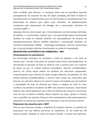 AULAS PRÁTICAS BIOLOGIA FACULDADE DE CIÊNCIAS DA SAÚDE                          23
Professores: Dr. NewtonSoares da Silva e Dra. Cristina Pacheco-Soares

sinal recolhido pelo detector. A resolução deste tipo de aparelhos depende
principalmente do tamanho da área do objeto irradiada pelo feixe O modo de
varredura pode ser implementado quer em microscopia de transmissão quer em
microscopia de reflexão quer óptica quer eletrônica. As implementações
atualmente mais importantes em biologia são o microscópio eletrônico de
varredura (MEV –).
scanning electron microscope), que é essencialmente um microscópio eletrônico
de reflexão, e o microscópio confocal, que é um microscópio óptico funcionando
também em modo de reflexão (fazendo uso principalmente de técnicas de
imunofluorescência). Merece também referência o microscópio eletrônico de
varredura-transmissão (STEM – Scanning-transmission electron microscope)
que é um microscópio eletrônico funcionando em modo de transmissão.
MICROSCOPIA ELETRÔNICA DE VARREDURA - MEV
Funcionamento do instrumento
No microscópio eletrônico de varredura o feixe de radiação é um feixe de
elétrons que é focado num ponto da amostra pelas lentes eletromagnéticas do
microscópio.A interação do feixe de elétrons com a amostra gera um conjunto
de sinais em que se contam elétrons secundários, elétrons retrodifundidos,
raios-X, etc. Estes sinais podem ser medidos por detectores apropriados,
respectivamente para elétrons de baixa energia (elétrons secundários), de alta
energia (elétrons retrodifundidos), e raios-X. Estes sinais são convertidos pelo
detector em correntes elétricas de maior ou menor intensidade que vão modular
a intensidade do feixe de elétrons que forma a imagem no tubo de raios
catódicos. As amostras estudadas no MEV são amostras espessas, como dentes
inteiros, não sendo importante que o feixe de elétrons seja capaz de a atravessar
uma vez que os sinais recolhidos dizem respeito, em regra, apenas à iteração
com a superfície da amostra. Portanto estes instrumentos estão particularmente
adaptados ao estudo das superfícies das amostras e não da estrutura interior.
Preparação das amostras para o MEV
Uma vez que interessa estudar a superfície de amostras inteiras, os métodos de
preparação têm por objetivo preservar as superfícies, de um modo tão fiel
quanto possível. Quando se torna necessário estudar o interior das amostras,
 