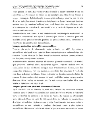 AULAS PRÁTICAS BIOLOGIA FACULDADE DE CIÊNCIAS DA SAÚDE                          24
Professores: Dr. NewtonSoares da Silva e Dra. Cristina Pacheco-Soares

estas podem ser cortadas ou fraturadas de modo a expor o interior. Como as
amostras são observadas no vácuo do microscópio, elas têm de ser fixadas e
secas.     secagem é habitualmente o passo mais delicado, uma vez que no seu
decurso, os fenômenos de tensão superficial exercem forças capazes de destruir
a maior parte da estrutura biológica observável. Para evitar estes efeitos recorre-
se à secagem por métodos de ponto crítico ou a partir de líquidos de tensão
superficial muito baixa.
Modernamente têm vindo a ser desenvolvidos microscópios eletrônicos de
varredura “ambientais” nos quais a câmara que contém a amostra pode ser
mantida a uma pressão elevada, próxima da pressão atmosférica, permitindo a
observação de amostras não desidratadas.
Imagens produzidas pelos elétrons secundários
Trata-se do modo de observação mais utilizado no MEV. Os elétrons
secundários são os elétrons ejetados dos átomos da amostra pelas colisões não
elásticas com os elétrons do feixe. Estes elétrons são ejetados direcionalmente
em função da topografia da amostra.
A intensidade da emissão depende da natureza química da amostra. Os metais,
que possuem elétrons mais fracamente ligados, emitem melhor que as
substâncias em que os elétrons se ligam mais firmemente aos átomos, caso dos
compostos orgânicos. Por este motivo, a superfície das amostras é recoberta
com finas películas metálicas. Como o detector se localiza num dos lados da
câmara de observação, a intensidade do sinal recolhido é maior para os pontos
das superfícies viradas para o detector. Por este motivo, o método é ideal para
revelar a topografia das superfícies.
Imagens produzidas pelos elétrons retrodifundidos
Estes elétrons são os elétrons do feixe que, através de sucessivas colisões
elásticas com os átomos da amostra são desviados do seu trajeto o suficiente
para se libertar da amostra e re-entrar no vácuo da câmara de observação
(retro-difusão). Como se trata de elétrons do feixe de radiação do microscópio,
desviados por colisões elásticas, a sua energia é muito maior que a dos elétrons
secundários. A sua emissão é também direcional como a dos elétrons
secundários. No entanto trata-se de elétrons que penetram na amostra a maior
 