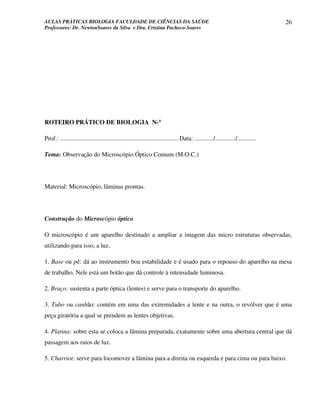 AULAS PRÁTICAS BIOLOGIA FACULDADE DE CIÊNCIAS DA SAÚDE                                                                             26
Professores: Dr. NewtonSoares da Silva e Dra. Cristina Pacheco-Soares




                              °
ROTEIRO PRÁTICO DE BIOLOGIA N-°

Prof.: ........................................................................... Data: ............/............./............

Tema: Observação do Microscópio Óptico Comum (M.O.C.)




Material: Microscópio, lâminas prontas.




Construção do Microscópio óptico

O microscópio é um aparelho destinado a ampliar a imagem das micro estruturas observadas,
utilizando para isso, a luz.

1. Base ou pé: dá ao instrumento boa estabilidade e é usado para o repouso do aparelho na mesa
de trabalho. Nele está um botão que dá controle à intensidade luminosa.

2. Braço: sustenta a parte óptica (lentes) e serve para o transporte do aparelho.

3. Tubo ou canhão: contém em uma das extremidades a lente e na outra, o revólver que é uma
peça giratória a qual se prendem as lentes objetivas.

4. Platina: sobre esta se coloca a lâmina preparada, exatamente sobre uma abertura central que dá
passagem aos raios de luz.

5. Charriot: serve para locomover a lâmina para a direita ou esquerda e para cima ou para baixo.
 