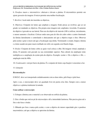AULAS PRÁTICAS BIOLOGIA FACULDADE DE CIÊNCIAS DA SAÚDE                                            27
Professores: Dr. NewtonSoares da Silva e Dra. Cristina Pacheco-Soares

6. Parafuso macro e micrométrico: abaixam e elevam a platina. O micrométrico permite um
ajuste grosseiro da imagem. O micro permite uma melhor focalização.

7. Revólver: local onde são inseridas as objetivas.

8. Objetivas: Conjunto de lentes que ampliam a imagem. Estão presas ao revólver, que ao ser
girado vai mudando as objetivas. Ela projeta uma imagem real, ampliada e invertida. O aumento
da objetiva é gravado na sua lateral. Para uso da objetiva de imersão (100 x) utilizar, inicialmente,
o menor aumento e focalizar. Colocar então uma gota de óleo de cedro sobre o centro iluminado
da lâmina lateralmente e controlando o abaixamento até que a objetiva toque o óleo. Observar
pela ocular e girar o micro até que a focalização seja nítida. Terminando o estudo, limpar a lâmina
e a lente usando um pano macio molhado em xilol, em seguida com flanela limpa.

9. Ocular: Conjunto de lentes sobre as quais você coloca o olho. Dá imagem virtual, ampliada e
direta. O aumento está gravado na sua extremidade superior. Para cálculo da ampliação total,
multiplica-se a ampliação da ocular pela da objetiva. Exemplo: ocular = 10x e objetiva = 40x ---
ampliação total de 400x.

10. Condensador: está por baixo da platina. É o conjunto de lentes cuja função é concentrar a luz.

11. Lâmpada

Recomendações

O M.O.C. deve ser transportado cuidadosamente com as duas mãos, pelo braço e pela base.

Após o uso, o microscópio deve ser guardado livre de poeira e/ou óleo. Sempre com a menor
objetiva e a platina totalmente levantada.

Como utilizar o microscópio

1. Coloque a lâmina com o material a ser observado no orifício da platina.

2. Gire o botão que está no pé do microscópio e dê a intensidade luminosa. Não precisa girar até o
fim e não force o botão.

3. Olhando por fora e nunca pela ocular, e com a objetiva de menor capacidade gire o parafuso
macrométrico, até que a objetiva se aproxime da lâmina.
 