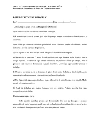 AULAS PRÁTICAS BIOLOGIA FACULDADE DE CIÊNCIAS DA SAÚDE                                                                             1
Professores: Dr. NewtonSoares da Silva e Dra. Cristina Pacheco-Soares




ROTEIRO PRÁTICO DE BIOLOGIA N°.

Prof.: ........................................................................... Data: ............/............./............

Considerações gerais sobre a utilização do laboratório

a) Os horários de aula deverão ser obedecidos com rigor.

b) É aconselhável o uso de avental, pois além de proteger a roupa, condiciona o aluno à limpeza e
disciplina.

c) O aluno que danificar o material permanente ou de consumo, mesmo casualmente, deverá
indenizar a Escola, a critério do professor.

d) Não jogue lixo nas pias, mas em cestos apropriados e embrulhados em papel.

e) Não risque as bancadas. O aluno deverá encontrar seu lugar limpo e assim deixá-lo para o
colega seguinte. Se observar algo errado comunique ao professor assim que chegar, pois o
professor terá condições de localizar o grupo desordeiro. Limpe seu lugar quando terminar o
trabalho.

f) Observe, ao sentar-se, se as torneiras de gás à frente estão fechadas e desobstruídas, pois
qualquer alteração pode causar vazamento que você estará inspirando.

g) Não é permitida a passagem de alunos para o laboratório de microbiologia pelo interlab. Mude
de sala pelo corredor de fora.

h) Você irá trabalhar em grupos formados sob seu critério. Portanto escolha bem seus
companheiros de trabalho.

Como documentar o curso

           Todo trabalho científico precisa ser documentado. No caso de Biologia o desenho
esquemático é muito importante desde que seja realizado com honestidade, isto é, sem criações,
sem a influência do esquema do professor, com atenção e sem pressa.
 
