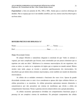 AULAS PRÁTICAS BIOLOGIA FACULDADE DE CIÊNCIAS DA SAÚDE                                                                31
Professores: Dr. NewtonSoares da Silva e Dra. Cristina Pacheco-Soares

Esquematizar: a letra em aumento de 40x, 100x e 400x. Atente para as sensíveis diferenças de
detalhes. Não se esqueça que isso é um trabalho científico, por isso, merece uma boa observação e
um bom relato.




ROTEIRO PRÁTICO DE BIOLOGIA N.º

Nome: ......................................................................... N.º: ....... Turma: ...........

Prof.: ........................................................................... Data: ............/.............


Tema: Diversidade Celular
           Os antigos filósofos e naturalistas chegaram à conclusão de que "todos os animais e
vegetais, por mais complicados que fossem, eram constituídos por uns poucos elementos que se
repetiam em cada um deles". Referiam-se às estruturas macroscópicas de um organismo, tais
como as raízes, os caules ou os segmentos de órgãos que se repetem no mundo animal. Muitos
séculos mais tarde, graças ao invento e posterior aperfeiçoamento dos microscópios, foi
descoberto que por detrás desta estrutura macroscópica, existe também um mundo de dimensões
microscópicas.
           As células são as unidades estruturais e funcionais dos seres vivos. Apesar da grande
diversidade existente entre os seres vivos consideram-se apenas dois tipos celulares básicos: as
células procariotas e as eucariotas. As células procariotas apresentam menores dimensões e
caracterizam-se por não possuírem um sistema de membranas que divida a célula em
compartimentos funcionais. Nestas o genoma está em contacto direto com a porção plasmática.
           As células eucariotas apresentam-se divididas em compartimentos funcionais graças à
presença de um complexo sistema de membranas. Os principais componentes das células
 