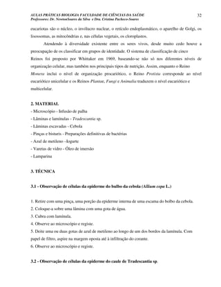 AULAS PRÁTICAS BIOLOGIA FACULDADE DE CIÊNCIAS DA SAÚDE                                        32
Professores: Dr. NewtonSoares da Silva e Dra. Cristina Pacheco-Soares

eucariotas são o núcleo, o invólucro nuclear, o retículo endoplasmático, o aparelho de Golgi, os
lisossomas, as mitocôndrias e, nas células vegetais, os cloroplastos.
       Atendendo à diversidade existente entre os seres vivos, desde muito cedo houve a
preocupação de os classificar em grupos de identidade. O sistema de classificação de cinco
Reinos foi proposto por Whittaker em 1969, baseando-se não só nos diferentes níveis de
organização celular, mas também nos principais tipos de nutrição. Assim, enquanto o Reino
Monera inclui o nível de organização procariótico, o Reino Protista corresponde ao nível
eucariótico unicelular e os Reinos Plantae, Fungi e Animalia traduzem o nível eucariótico e
multicelular.


2. MATERIAL
- Microscópio - Infusão de palha
- Lâminas e lamínulas - Tradescantia sp.
- Lâminas escavadas - Cebola
- Pinças e bisturis - Preparações definitivas de bactérias
- Azul de metileno –Iogurte
- Varetas de vidro - Óleo de imersão
- Lamparina


3. TÉCNICA


3.1 - Observação de células da epiderme do bulbo da cebola (Allium cepa L.)


1. Retire com uma pinça, uma porção da epiderme interna de uma escama do bolbo da cebola.
2. Coloque-a sobre uma lâmina com uma gota de água.
3. Cubra com lamínula.
4. Observe ao microscópio e registe.
5. Deite uma ou duas gotas de azul de metileno ao longo de um dos bordos da lamínula. Com
papel de filtro, aspire na margem oposta até à infiltração do corante.
6. Observe ao microscópio e registe.


3.2 - Observação de células da epiderme do caule de Tradescantia sp.
 