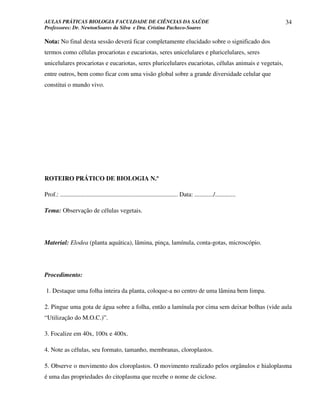 AULAS PRÁTICAS BIOLOGIA FACULDADE DE CIÊNCIAS DA SAÚDE                                                                34
Professores: Dr. NewtonSoares da Silva e Dra. Cristina Pacheco-Soares

Nota: No final desta sessão deverá ficar completamente elucidado sobre o significado dos
termos como células procariotas e eucariotas, seres unicelulares e pluricelulares, seres
unicelulares procariotas e eucariotas, seres pluricelulares eucariotas, células animais e vegetais,
entre outros, bem como ficar com uma visão global sobre a grande diversidade celular que
constitui o mundo vivo.




ROTEIRO PRÁTICO DE BIOLOGIA N.º

Prof.: ........................................................................... Data: ............/.............

Tema: Observação de células vegetais.




Material: Elodea (planta aquática), lâmina, pinça, lamínula, conta-gotas, microscópio.




Procedimento:

1. Destaque uma folha inteira da planta, coloque-a no centro de uma lâmina bem limpa.

2. Pingue uma gota de água sobre a folha, então a lamínula por cima sem deixar bolhas (vide aula
“Utilização do M.O.C.)”.

3. Focalize em 40x, 100x e 400x.

4. Note as células, seu formato, tamanho, membranas, cloroplastos.

5. Observe o movimento dos cloroplastos. O movimento realizado pelos orgânulos e hialoplasma
é uma das propriedades do citoplasma que recebe o nome de ciclose.
 