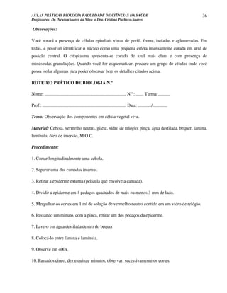 AULAS PRÁTICAS BIOLOGIA FACULDADE DE CIÊNCIAS DA SAÚDE                                                                36
Professores: Dr. NewtonSoares da Silva e Dra. Cristina Pacheco-Soares

Observações:

Você notará a presença de células epiteliais vistas de perfil, frente, isoladas e aglomeradas. Em
todas, é possível identificar o núcleo como uma pequena esfera intensamente corada em azul de
posição central. O citoplasma apresenta-se corado de azul mais claro e com presença de
minúsculas granulações. Quando você for esquematizar, procure um grupo de células onde você
possa isolar algumas para poder observar bem os detalhes citados acima.

ROTEIRO PRÁTICO DE BIOLOGIA N.º

Nome: ......................................................................... N.º: ....... Turma: ...........

Prof.: ........................................................................... Data: ............/.............

Tema: Observação dos componentes em célula vegetal viva.

Material: Cebola, vermelho neutro, gilete, vidro de relógio, pinça, água destilada, bequer, lâmina,
lamínula, óleo de imersão, M.O.C.

Procedimento:

1. Cortar longitudinalmente uma cebola.

2. Separar uma das camadas internas.

3. Retirar a epiderme externa (película que envolve a camada).

4. Dividir a epiderme em 4 pedaços quadrados de mais ou menos 3 mm de lado.

5. Mergulhar os cortes em 1 ml de solução de vermelho neutro contido em um vidro de relógio.

6. Passando um minuto, com a pinça, retirar um dos pedaços da epiderme.

7. Lave-o em água destilada dentro do béquer.

8. Colocá-lo entre lâmina e lamínula.

9. Observe em 400x.

10. Passados cinco, dez e quinze minutos, observar, sucessivamente os cortes.
 