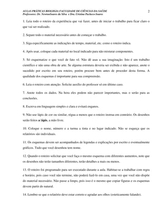 AULAS PRÁTICAS BIOLOGIA FACULDADE DE CIÊNCIAS DA SAÚDE                                           2
Professores: Dr. NewtonSoares da Silva e Dra. Cristina Pacheco-Soares

1. Leia todo o roteiro da experiência que vai fazer, antes de iniciar o trabalho para ficar claro o
que vai ser realizado.

2. Separe todo o material necessário antes de começar o trabalho.

3. Siga especificamente as indicações de tempo, material, etc. como o roteiro indica.

4. Após usar, coloque cada material no local indicado para não misturar componentes.

5. Só esquematize o que você de fato vê. Não dê asas a sua imaginação. Isto é um trabalho
científico e não uma obra de arte. Se alguma estrutura deveria ser exibida e não aparece, anote o
sucedido por escrito em seu roteiro, porém procure bem antes de proceder desta forma. A
qualidade dos esquemas é importante para sua compreensão.

6. Leia o roteiro com atenção. Solicite auxílio do professor só em último caso.

7. Anote todos os dados. Na hora eles podem não parecer importantes, mas o serão para as
conclusões.

8. Escreva em linguagem simples e clara e evitará enganos.

9. Não use lápis de cor ou similar, régua a menos que o roteiro instrua em contrário. Os desenhos
serão feitos a lápis, a mão livre.

10. Coloque o nome, número e a turma a tinta e no lugar indicado. Não se esqueça que os
relatórios são individuais.

11. Os esquemas devem ser acompanhados de legendas e explicações por escrito e eventualmente
gráficos. Tudo que você desenhou tem nome.

12. Quando o roteiro solicitar que você faça o mesmo esquema com diferentes aumentos, note que
os desenhos não terão tamanhos diferentes, terão detalhes a mais ou menos.

13. O roteiro foi programado para ser executado durante a aula. Habitue-se a trabalhar com regra
e horário, pois caso você não termine, não poderá fazê-lo em casa, uma vez que você não dispõe
do material necessário. Não passe a limpo, pois isso é o mesmo que copiar figuras e os esquemas
devem partir do natural.

14. Lembre-se que o relatório deve estar correto e agradar aos olhos (esteticamente falando).
 
