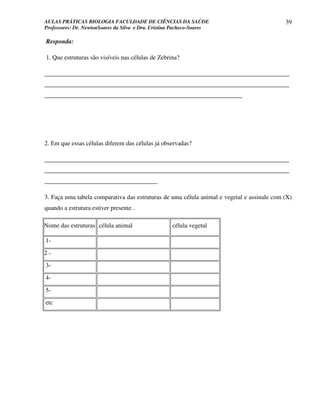 AULAS PRÁTICAS BIOLOGIA FACULDADE DE CIÊNCIAS DA SAÚDE                                      39
Professores: Dr. NewtonSoares da Silva e Dra. Cristina Pacheco-Soares

Responda:

1. Que estruturas são visíveis nas células de Zebrina?

______________________________________________________________________________
______________________________________________________________________________
_______________________________________________________________




2. Em que essas células diferem das células já observadas?

______________________________________________________________________________
______________________________________________________________________________
____________________________________

3. Faça uma tabela comparativa das estruturas de uma célula animal e vegetal e assinale com (X)
quando a estrutura estiver presente .

Nome das estruturas célula animal                    célula vegetal

1-
2-
3-
4-
5-
etc
 