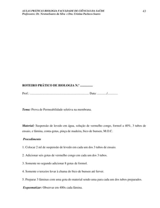 AULAS PRÁTICAS BIOLOGIA FACULDADE DE CIÊNCIAS DA SAÚDE                                                                43
Professores: Dr. NewtonSoares da Silva e Dra. Cristina Pacheco-Soares




ROTEIRO PRÁTICO DE BIOLOGIA N.º ................

Prof.: ........................................................................... Data: ............/.............




Tema: Prova de Permeabilidade seletiva na membrana.




Material: Suspensão de levedo em água, solução de vermelho congo, formol a 40%, 3 tubos de
ensaio, e lâmina, conta-gotas, pinça de madeira, bico de bunsen, M.O.C.

Procedimento

1. Colocar 2 ml de suspensão de levedo em cada um dos 3 tubos de ensaio.

2. Adicionar seis gotas de vermelho congo em cada um dos 3 tubos.

3. Somente no segundo adicionar 8 gotas de formol.

4. Somente o terceiro levar à chama do bico de bunsen até ferver.

5. Preparar 3 lâminas com uma gota do material sendo uma para cada um dos tubos preparados.

Esquematizar: Observar em 400x cada lâmina.
 