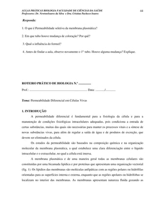 AULAS PRÁTICAS BIOLOGIA FACULDADE DE CIÊNCIAS DA SAÚDE                                                                44
Professores: Dr. NewtonSoares da Silva e Dra. Cristina Pacheco-Soares

Responda:

1. O que é Permeabilidade seletiva da membrana plasmática?

2. Em que tubo houve mudança de coloração? Por quê?

3. Qual a influência do formol?

4. Antes de findar a aula, observe novamente o 1º tubo. Houve alguma mudança? Explique.




ROTEIRO PRÁTICO DE BIOLOGIA N.º ................

Prof.: ........................................................................... Data: ............/.............


Tema: Permeabilidade Diferencial em Células Vivas


1. INTRODUÇÃO
           A permeabilidade diferencial é fundamental para a fisiologia da célula e para a
manutenção de condições fisiológicas intracelulares adequadas, pois condiciona a entrada de
certas substâncias, muitas das quais são necessárias para manter os processos vitais e a síntese de
novas substâncias vivas, para além de regular a saída de água e de produtos de excreção, que
devem ser eliminados da célula.
           Os estudos da permeabilidade são baseados na composição química e na organização
molecular da membrana plasmática, a qual estabelece uma clara diferenciação entre o líquido
intracelular e o extracelular, no qual a célula está imersa.
           A membrana plasmática e de uma maneira geral todas as membranas celulares são
constituídas por uma bicamada lipídica e por proteínas que apresentam uma organização vectorial
(fig. 1). Os lípidios das membranas são moléculas anfipáticas com as regiões polares ou hidrófilas
orientadas para as superfícies interna e externa, enquanto que as regiões apolares ou hidrófobas se
localizam no interior das membranas. As membranas apresentam natureza fluída gozando as
 
