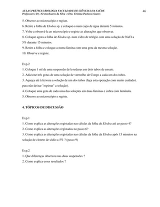 AULAS PRÁTICAS BIOLOGIA FACULDADE DE CIÊNCIAS DA SAÚDE                                       46
Professores: Dr. NewtonSoares da Silva e Dra. Cristina Pacheco-Soares

5. Observe ao microscópio e registe.
6. Retire a folha de Elodea sp. e coloque-a num copo de água durante 5 minutos.
7. Volte a observá-la ao microscópio e registe as alterações que observar.
8. Coloque agora a folha de Elodea sp. num vidro de relógio com uma solução de NaCl a
5% durante 15 minutos.
9. Retire a folha e coloque-a numa lâmina com uma gota da mesma solução.
10. Observe e registe.


Exp.2
1. Coloque 1 ml de uma suspensão de leveduras em dois tubos de ensaio.
2. Adicione três gotas de uma solução de vermelho de Congo a cada um dos tubos.
3. Aqueça até à fervura a solução de um dos tubos (faça esta operação com muito cuidado).
para não deixar "espirrar" a solução).
4. Coloque uma gota de cada uma das soluções em duas lâminas e cubra com lamínula.
5. Observe ao microscópio e registe.


4. TÓPICOS DE DISCUSSÃO


Exp.1
1. Como explica as alterações registadas nas células da folha de Elodea até ao passo 4?
2. Como explica as alterações registadas no passo 6?
3. Como explica as alterações registadas nas células da folha da Elodea após 15 minutos na
solução de cloreto de sódio a 5% ? (passo 9)


Exp.2
1. Que diferenças observou nas duas suspensões ?
2. Como explica esses resultados ?
 