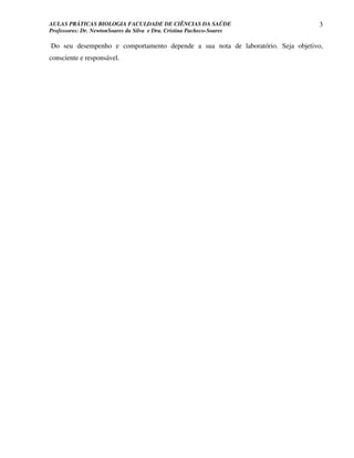 AULAS PRÁTICAS BIOLOGIA FACULDADE DE CIÊNCIAS DA SAÚDE                           3
Professores: Dr. NewtonSoares da Silva e Dra. Cristina Pacheco-Soares

Do seu desempenho e comportamento depende a sua nota de laboratório. Seja objetivo,
consciente e responsável.
 