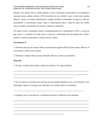 AULAS PRÁTICAS BIOLOGIA FACULDADE DE CIÊNCIAS DA SAÚDE                                         49
Professores: Dr. NewtonSoares da Silva e Dra. Cristina Pacheco-Soares

Quando a luz incide sobre as células-guardas, ocorre a realização de fotossíntese. Os cloroplastos
presentes nessas células retiram o CO2 dissolvido no suco celular, o que o torna mais alcalino
(básico). Assim as enzimas transformam o amido (insolúvel) armazenado em glicose (solúvel),
aumentando a concentração celular. Logo a célula-guarda passa a absorver água das células
anexas vizinhas, aumentando seu volume e abrindo os estômatos.

No escuro ocorre a respiração celular, consequentemente há a eliminação de CO2 e o processo
que ocorre é o contrário do citado acima, o que leva a diminuição da concentração das células-
guardas e a perda de água para as células anexas vizinhas.

Procedimento II

1. Introduza uma gota de solução salina, encostando um papel de filtro do lado oposto. Observe ao
microscópio e anote o que acontece.

2. Substitua a solução salina por água destilada. Observe e anote o que acontece.

Responda

1. Por que a solução salina muda o estado do estômato ? E a água destilada?

______________________________________________________________________________
______________________________________________________________________________
______________________________________________________________

2. Se um vegetal se encontra num local que possui grande umidade no solo e na atmosfera, e boa
iluminação, espera-se encontrar seus estômatos com ostíolos abertos ou fechados?

_________________________________________________________________________

3. Explique com as suas palavras os fenômenos fotoativo e hidroativo dos estômatos.

______________________________________________________________________________
______________________________________________________________________________
______________________________________________________________________________
______________________________________________________________________________
_____________________________________________________
 
