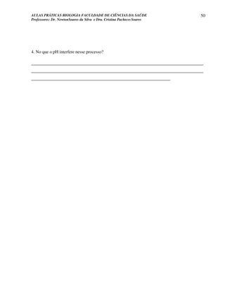 AULAS PRÁTICAS BIOLOGIA FACULDADE DE CIÊNCIAS DA SAÚDE                      50
Professores: Dr. NewtonSoares da Silva e Dra. Cristina Pacheco-Soares




4. No que o pH interfere nesse processo?

______________________________________________________________________________
______________________________________________________________________________
_______________________________________________________________
 