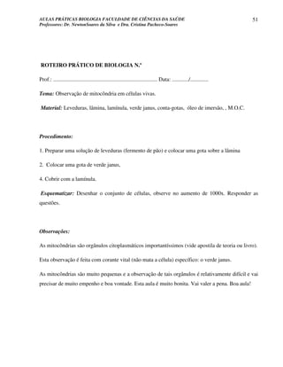 AULAS PRÁTICAS BIOLOGIA FACULDADE DE CIÊNCIAS DA SAÚDE                                                                51
Professores: Dr. NewtonSoares da Silva e Dra. Cristina Pacheco-Soares




ROTEIRO PRÁTICO DE BIOLOGIA N.º

Prof.: ........................................................................... Data: ............/.............

Tema: Observação de mitocôndria em células vivas.

Material: Leveduras, lâmina, lamínula, verde janus, conta-gotas, óleo de imersão, , M.O.C.




Procedimento:

1. Preparar uma solução de leveduras (fermento de pão) e colocar uma gota sobre a lâmina

2. Colocar uma gota de verde janus,

4. Cobrir com a lamínula.

Esquematizar: Desenhar o conjunto de células, observe no aumento de 1000x. Responder as
questões.




Observações:

As mitocôndrias são orgânulos citoplasmáticos importantíssimos (vide apostila de teoria ou livro).

Esta observação é feita com corante vital (não mata a célula) específico: o verde janus.

As mitocôndrias são muito pequenas e a observação de tais orgânulos é relativamente difícil e vai
precisar de muito empenho e boa vontade. Esta aula é muito bonita. Vai valer a pena. Boa aula!
 