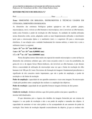 AULAS PRÁTICAS BIOLOGIA FACULDADE DE CIÊNCIAS DA SAÚDE                                                                4
Professores: Dr. NewtonSoares da Silva e Dra. Cristina Pacheco-Soares

ROTEIRO PRÁTICO DE BIOLOGIA N.º

Prof.: ........................................................................... Data: ............/.............

Tema: DIMENSÕES EM BIOLOGIA, INSTRUMENTOS E TÉCNICAS USADOS EM
CITOLOGIA, DIMENSÕES EM BIOLOGIA
As dimensões das estruturas biológicas podem agrupar-se em dois grandes grupos,
macroscópicas, isto é, visíveis ao olho humano e microscópicas, isto é, invisíveis ao olho humano,
tendo como fronteira o poder de resolução do olho humano. As unidades de medida utilizadas
nestas dimensões estão, assim, adaptadas sendo as mais freqüentemente utilizadas o micrômetro
(µm) para a microscopia óptica e o nanômetro (nm) e o angstrom (Å) para a microscopia
eletrônica. A sua relação com a unidade fundamental do sistema métrico, o metro (m) e com o
milímetro (mm) é a seguinte:
1 µm = 10 -6 m = 10 -3 mm (0,001 mm)
1 nm = 10 -9 m = 10 -6 mm (0,000001 mm)
1 Å = 10 -10 m = 10 -7 mm (0,0000001 mm)
           Nesta disciplina iremos falar muito em especial do mundo microscópico e como tal face ás
dimensões das estruturas celulares que, salvo raras exceções como é o caso da acetabulária, da
gema do ovo e de alguns feixes líberos-lenhosos, são invisíveis ao olho humano, é por demais
óbvio a necessidade de utilização do microscópio uma vez que o limite de resolução do olho
humano é de 100 µm (0,1 mm). Em termos de formação de imagem é fundamental percebermos o
significado de três conceitos muito importantes, que são o poder de ampliação, o poder de
resolução e o de limite de resolução.
Poder de ampliação: capacidade de um aparelho aumentar n vezes uma imagem. Na microscopia
é dado pelo produto entre a ampliação das oculares e a ampliação das objetivas.
Poder de resolução: capacidade de um aparelho fornecer imagens distintas de dois pontos
distintos.
Limite de resolução: distância mínima a que dois pontos podem estar para o aparelho os
mostrar individualizados.
           O que determina pois a riqueza dos detalhes da imagem fornecida por um sistema de
imagens é o seu poder de resolução e não o seu poder de ampliar o tamanho dos objetos. A
capacidade de aumentar só tem valor prático se for acompanhado de um aumento do poder de
resolução. Este limite de resolução depende essencialmente da objetiva, já que as oculares não
 