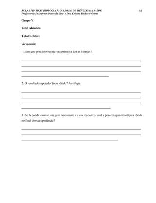 AULAS PRÁTICAS BIOLOGIA FACULDADE DE CIÊNCIAS DA SAÚDE                                     58
Professores: Dr. NewtonSoares da Silva e Dra. Cristina Pacheco-Soares

Grupo V

Total Absoluto

Total Relativo

Responda:

1. Em que princípio baseia-se a primeira Lei de Mendel?

______________________________________________________________________________
______________________________________________________________________________
______________________________________________________________________________
_________________________________________________________

2. O resultado esperado, foi o obtido? Justifique.

______________________________________________________________________________
______________________________________________________________________________
______________________________________________________________________________
__________________________________________________________

3. Se A condicionasse um gene dominante e a um recessivo, qual a porcentagem fenotípica obtida
no final dessa experiência?

______________________________________________________________________________
______________________________________________________________________________
_______________________________________________________________
 