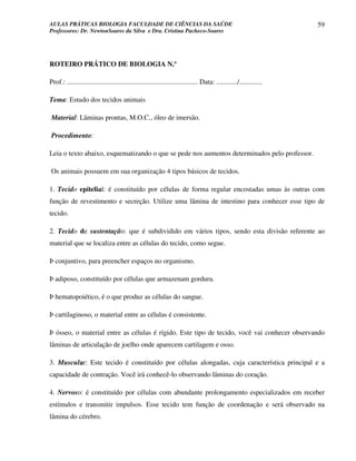 AULAS PRÁTICAS BIOLOGIA FACULDADE DE CIÊNCIAS DA SAÚDE                                                                59
Professores: Dr. NewtonSoares da Silva e Dra. Cristina Pacheco-Soares




ROTEIRO PRÁTICO DE BIOLOGIA N.º

Prof.: ........................................................................... Data: ............/.............

Tema: Estudo dos tecidos animais

Material: Lâminas prontas, M.O.C., óleo de imersão.

Procedimento:

Leia o texto abaixo, esquematizando o que se pede nos aumentos determinados pelo professor.

Os animais possuem em sua organização 4 tipos básicos de tecidos.

1. Tecido epitelial: é constituído por células de forma regular encostadas umas às outras com
função de revestimento e secreção. Utilize uma lâmina de intestino para conhecer esse tipo de
tecido.

2. Tecido de sustentação: que é subdividido em vários tipos, sendo esta divisão referente ao
material que se localiza entre as células do tecido, como segue.

Þ conjuntivo, para preencher espaços no organismo.

Þ adiposo, constituído por células que armazenam gordura.

Þ hematopoiético, é o que produz as células do sangue.

Þ cartilaginoso, o material entre as células é consistente.

Þ ósseo, o material entre as células é rígido. Este tipo de tecido, você vai conhecer observando
lâminas de articulação de joelho onde aparecem cartilagem e osso.

3. Muscular: Este tecido é constituído por células alongadas, cuja característica principal e a
capacidade de contração. Você irá conhecê-lo observando lâminas do coração.

4. Nervoso: é constituído por células com abundante prolongamento especializados em receber
estímulos e transmitir impulsos. Esse tecido tem função de coordenação e será observado na
lâmina do cérebro.
 