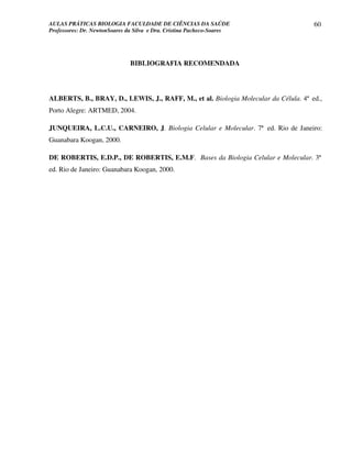 AULAS PRÁTICAS BIOLOGIA FACULDADE DE CIÊNCIAS DA SAÚDE                               60
Professores: Dr. NewtonSoares da Silva e Dra. Cristina Pacheco-Soares




                               BIBLIOGRAFIA RECOMENDADA




ALBERTS, B., BRAY, D., LEWIS, J., RAFF, M., et al. Biologia Molecular da Célula. 4ª ed.,
Porto Alegre: ARTMED, 2004.

JUNQUEIRA, L.C.U., CARNEIRO, J. Biologia Celular e Molecular. 7ª ed. Rio de Janeiro:
Guanabara Koogan, 2000.

DE ROBERTIS, E.D.P., DE ROBERTIS, E.M.F. Bases da Biologia Celular e Molecular. 3ª
ed. Rio de Janeiro: Guanabara Koogan, 2000.
 