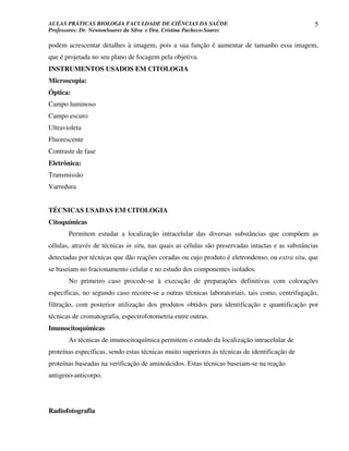 AULAS PRÁTICAS BIOLOGIA FACULDADE DE CIÊNCIAS DA SAÚDE                                            5
Professores: Dr. NewtonSoares da Silva e Dra. Cristina Pacheco-Soares

podem acrescentar detalhes à imagem, pois a sua função é aumentar de tamanho essa imagem,
que é projetada no seu plano de focagem pela objetiva.
INSTRUMENTOS USADOS EM CITOLOGIA
Microscopia:
Óptica:
Campo luminoso
Campo escuro
Ultravioleta
Fluorescente
Contraste de fase
Eletrônica:
Transmissão
Varredura


TÉCNICAS USADAS EM CITOLOGIA
Citoquímicas
       Permitem estudar a localização intracelular das diversas substâncias que compõem as
células, através de técnicas in situ, nas quais as células são preservadas intactas e as substâncias
detectadas por técnicas que dão reações coradas ou cujo produto é eletrondenso, ou extra situ, que
se baseiam no fracionamento celular e no estudo dos componentes isolados.
       No primeiro caso procede-se à execução de preparações definitivas com colorações
específicas, no segundo caso recorre-se a outras técnicas laboratoriais, tais como, centrifugação,
filtração, com posterior utilização dos produtos obtidos para identificação e quantificação por
técnicas de cromatografia, espectrofotometria entre outras.
Imunocitoquímicas
       As técnicas de imunocitoquímica permitem o estudo da localização intracelular de
proteínas específicas, sendo estas técnicas muito superiores ás técnicas de identificação de
proteínas baseadas na verificação de aminoácidos. Estas técnicas baseiam-se na reação
antigeno-anticorpo.




Radiofotografia
 