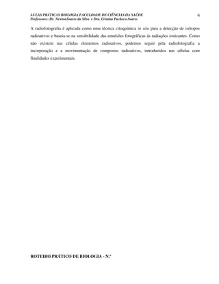 AULAS PRÁTICAS BIOLOGIA FACULDADE DE CIÊNCIAS DA SAÚDE                                        6
Professores: Dr. NewtonSoares da Silva e Dra. Cristina Pacheco-Soares

A radiofotografia é aplicada como uma técnica citoquímica in situ para a detecção de isótopos
radioativos e baseia-se na sensibilidade das emulsões fotográficas ás radiações ionizantes. Como
não existem nas células elementos radioativos, podemos seguir pela radiofotografia a
incorporação e a movimentação de compostos radioativos, introduzidos nas células com
finalidades experimentais.




ROTEIRO PRÁTICO DE BIOLOGIA - N.º
 