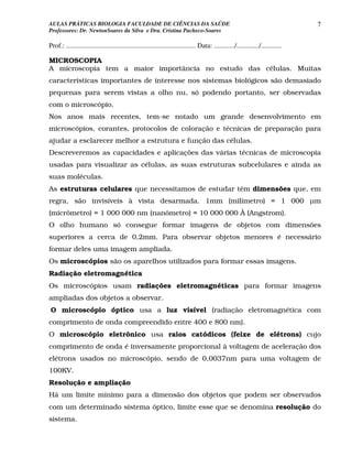 AULAS PRÁTICAS BIOLOGIA FACULDADE DE CIÊNCIAS DA SAÚDE                                                                             7
Professores: Dr. NewtonSoares da Silva e Dra. Cristina Pacheco-Soares

Prof.: ........................................................................... Data: ............/............./............

MICROSCOPIA
A microscopia tem a maior importância no estudo das células. Muitas
características importantes de interesse nos sistemas biológicos são demasiado
pequenas para serem vistas a olho nu, só podendo portanto, ser observadas
com o microscópio.
Nos anos mais recentes, tem-se notado um grande desenvolvimento em
microscópios, corantes, protocolos de coloração e técnicas de preparação para
ajudar a esclarecer melhor a estrutura e função das células.
Descreveremos as capacidades e aplicações das várias técnicas de microscopia
usadas para visualizar as células, as suas estruturas subcelulares e ainda as
suas moléculas.
As estruturas celulares que necessitamos de estudar têm dimensões que, em
regra, são invisíveis à vista desarmada. 1mm (milímetro) = 1 000 µm
(micrômetro) = 1 000 000 nm (nanômetro) = 10 000 000 Å (Angstrom).
O olho humano só consegue formar imagens de objetos com dimensões
superiores a cerca de 0,2mm. Para observar objetos menores é necessário
formar deles uma imagem ampliada.
Os microscópios são os aparelhos utilizados para formar essas imagens.
Radiação eletromagnética
Os microscópios usam radiações eletromagnéticas para formar imagens
ampliadas dos objetos a observar.
O microscópio óptico usa a luz visível (radiação eletromagnética com
comprimento de onda compreendido entre 400 e 800 nm).
O microscópio eletrônico usa raios catódicos (feixe de elétrons) cujo
comprimento de onda é inversamente proporcional à voltagem de aceleração dos
elétrons usados no microscópio, sendo de 0,0037nm para uma voltagem de
100KV.
Resolução e ampliação
Há um limite mínimo para a dimensão dos objetos que podem ser observados
com um determinado sistema óptico, limite esse que se denomina resolução do
sistema.
 