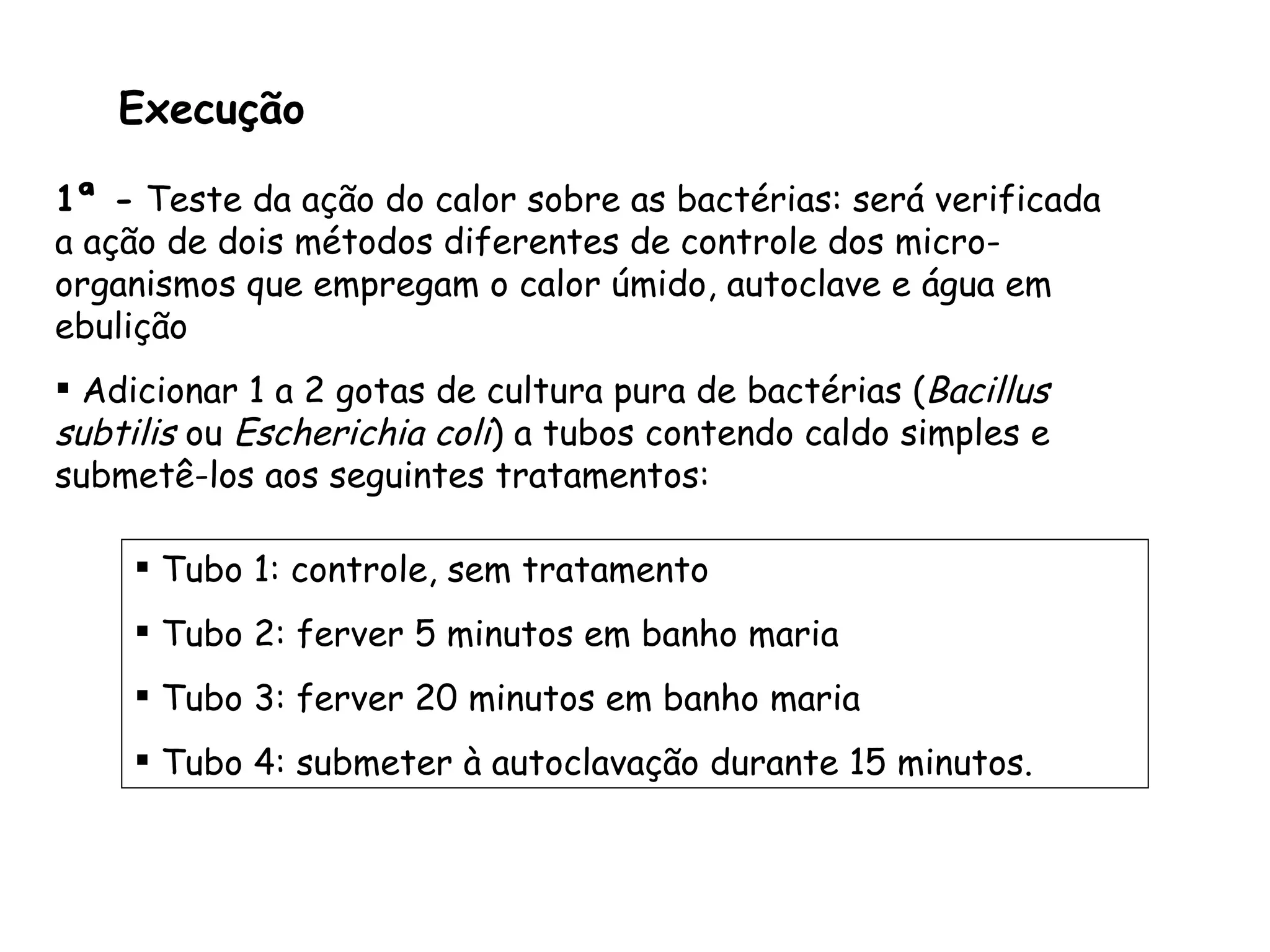 Execução 1ª -  Teste da ação do calor sobre as bactérias: será verificada a ação de dois métodos diferentes de controle dos micro-organismos que empregam o calor úmido, autoclave e água em ebulição Adicionar 1 a 2 gotas de cultura pura de bactérias ( Bacillus subtilis  ou  Escherichia coli ) a tubos contendo caldo simples e submetê-los aos seguintes tratamentos: Tubo 1: controle, sem tratamento Tubo 2: ferver 5 minutos em banho maria Tubo 3: ferver 20 minutos em banho maria Tubo 4: submeter à autoclavação durante 15 minutos. 