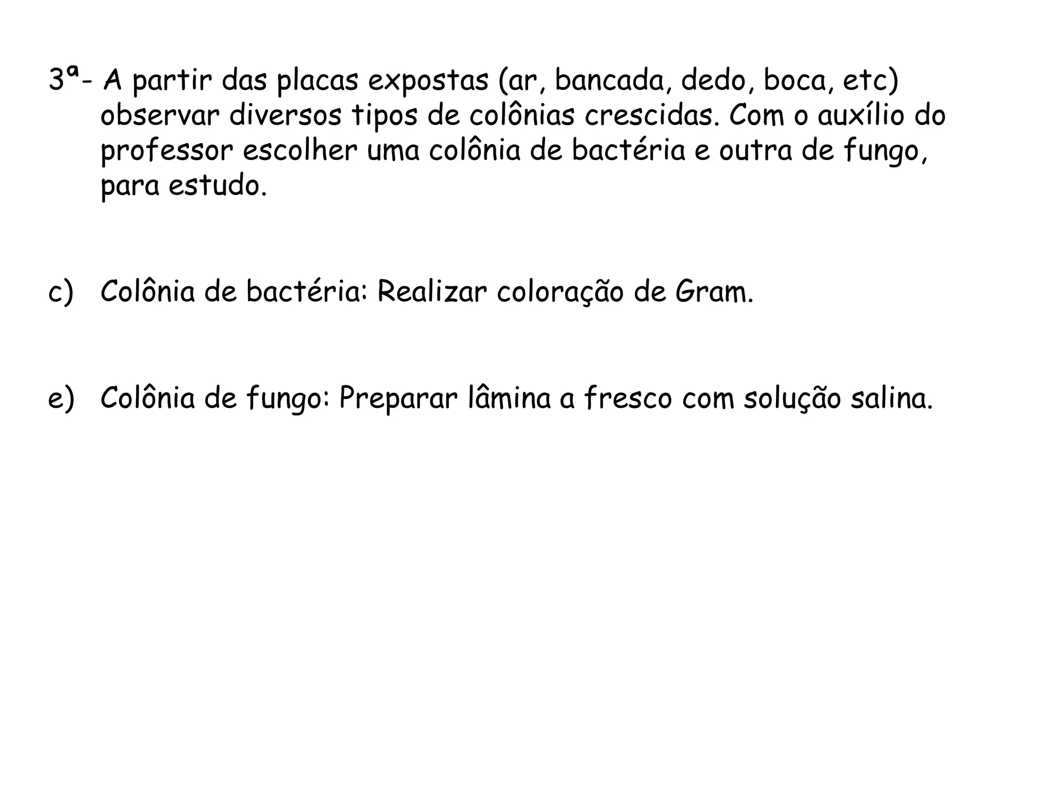 3ª- A partir das placas expostas (ar, bancada, dedo, boca, etc) observar diversos tipos de colônias crescidas. Com o auxílio do professor escolher uma colônia de bactéria e outra de fungo, para estudo. Colônia de bactéria: Realizar coloração de Gram. Colônia de fungo: Preparar lâmina a fresco com solução salina. 