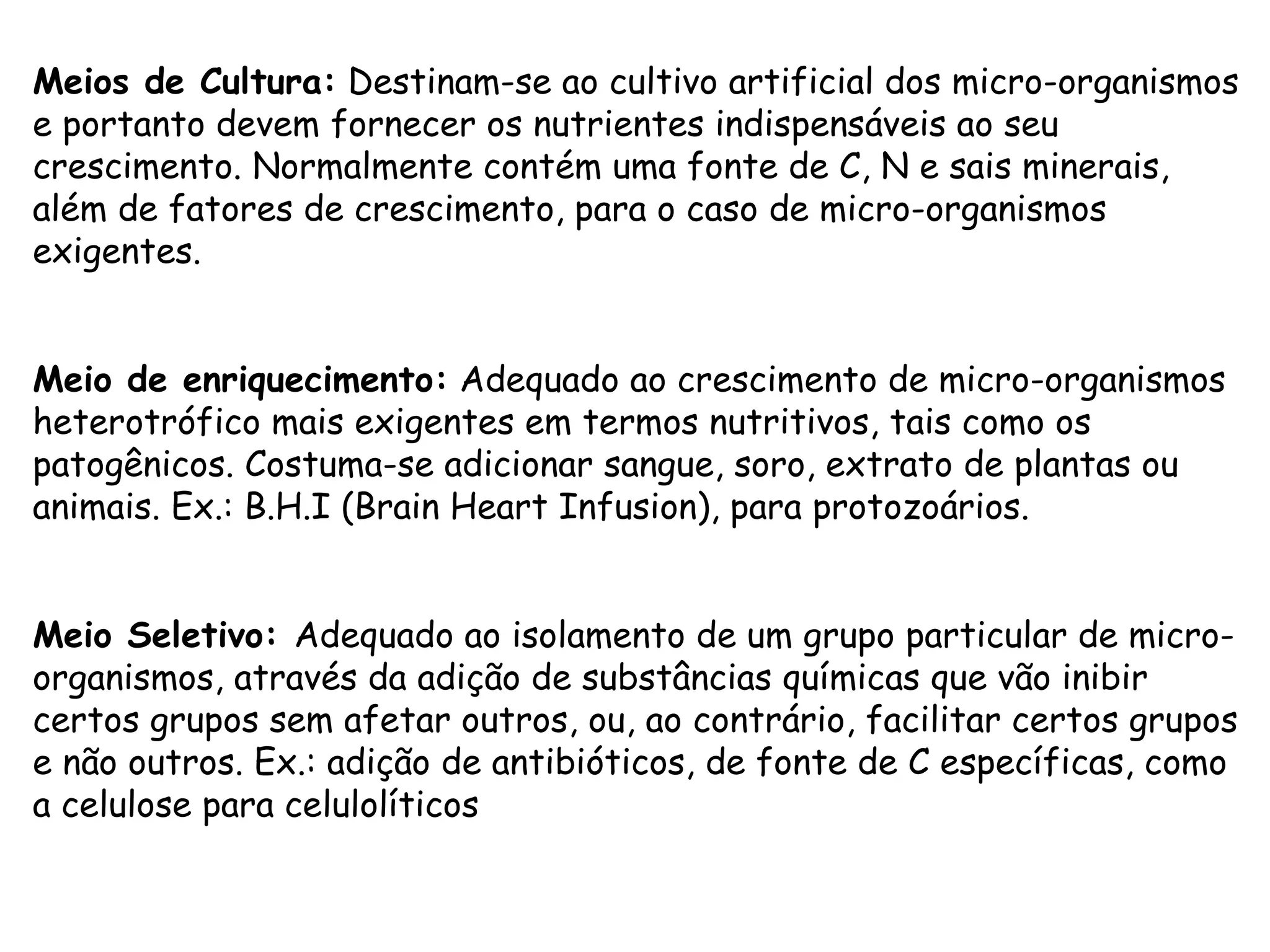 Meios de Cultura:  Destinam-se ao cultivo artificial dos micro-organismos e portanto devem fornecer os nutrientes indispensáveis ao seu crescimento. Normalmente contém uma fonte de C, N e sais minerais, além de fatores de crescimento, para o caso de micro-organismos exigentes. Meio de enriquecimento:  Adequado ao crescimento de micro-organismos heterotrófico mais exigentes em termos nutritivos, tais como os patogênicos. Costuma-se adicionar sangue, soro, extrato de plantas ou animais. Ex.: B.H.I (Brain Heart Infusion), para protozoários. Meio Seletivo:  Adequado ao isolamento de um grupo particular de micro-organismos, através da adição de substâncias químicas que vão inibir certos grupos sem afetar outros, ou, ao contrário, facilitar certos grupos e não outros. Ex.: adição de antibióticos, de fonte de C específicas, como a celulose para celulolíticos 