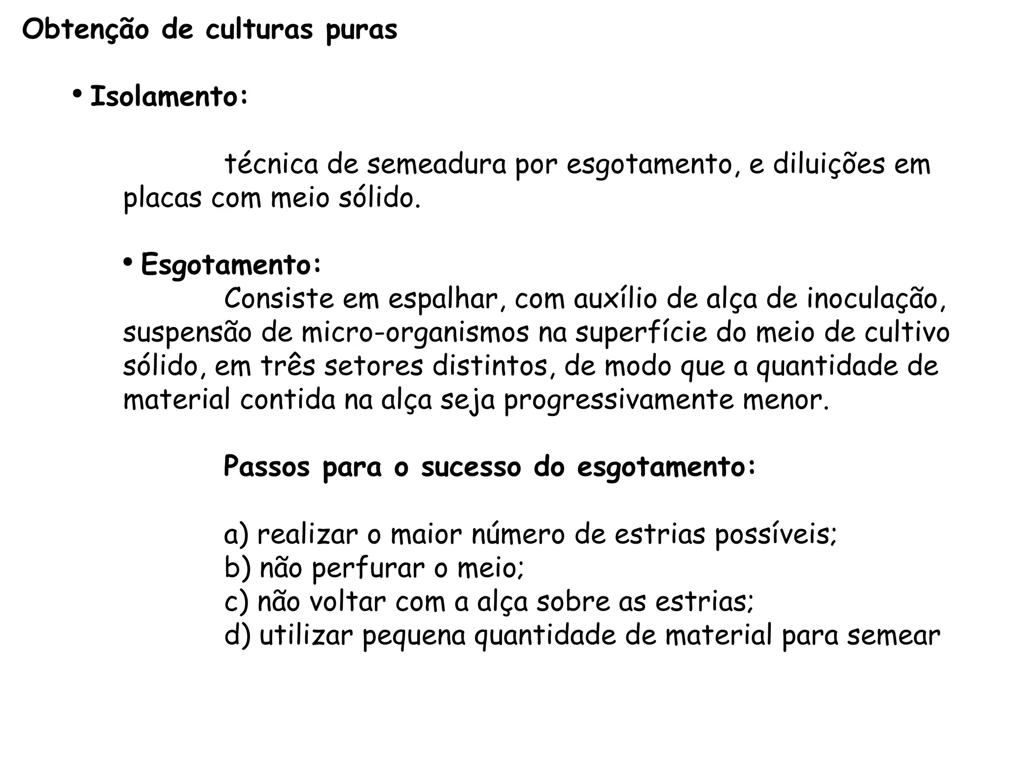 Obtenção de culturas puras Isolamento:   técnica de semeadura por esgotamento, e diluições em placas com meio sólido. Esgotamento: Consiste em espalhar, com auxílio de alça de inoculação, suspensão de micro-organismos na superfície do meio de cultivo sólido, em três setores distintos, de modo que a quantidade de material contida na alça seja progressivamente menor. Passos para o sucesso do esgotamento: a) realizar o maior número de estrias possíveis; b) não perfurar o meio; c) não voltar com a alça sobre as estrias; d) utilizar pequena quantidade de material para semear 