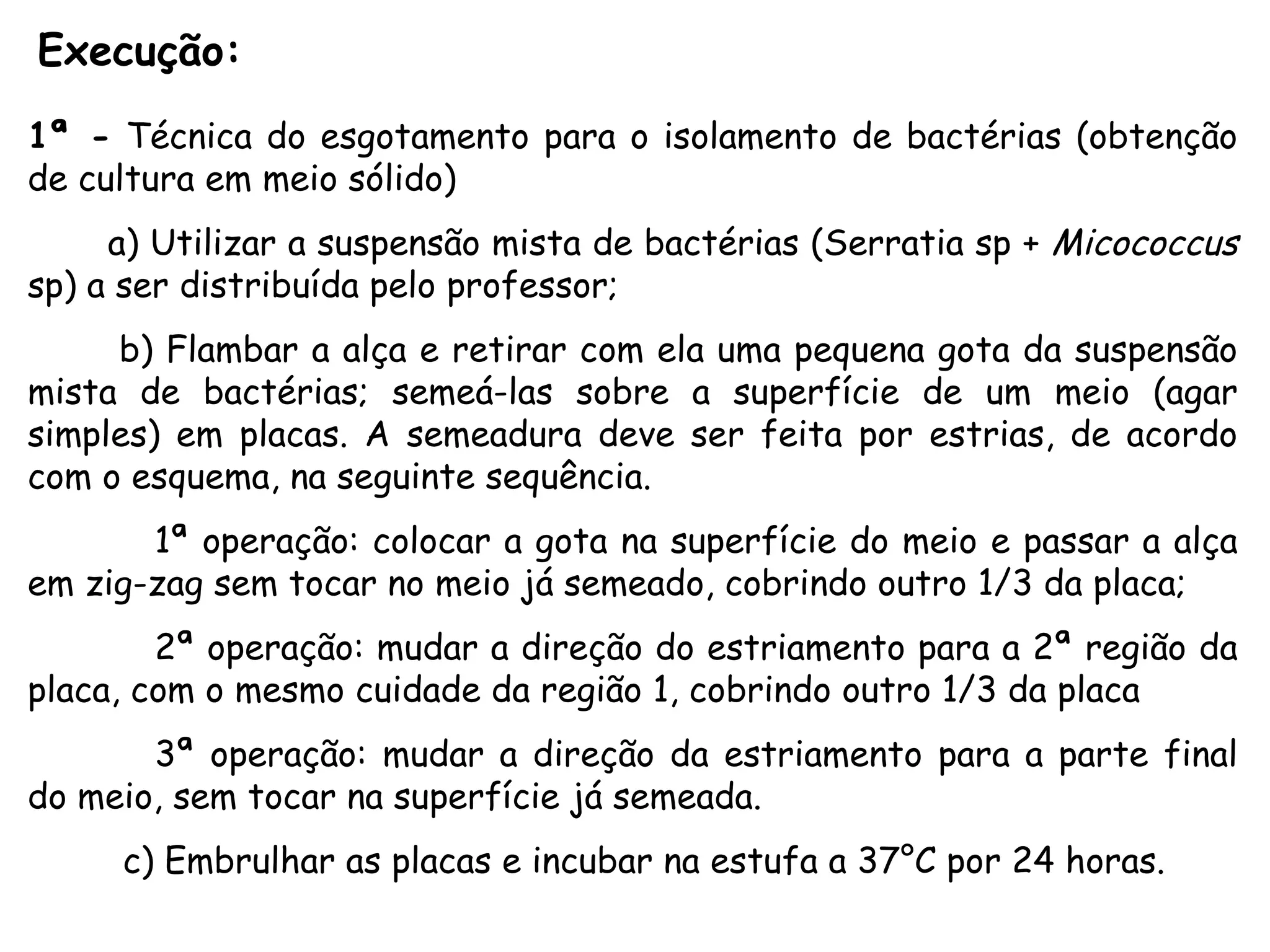 Execução:  1ª -  Técnica do esgotamento para o isolamento de bactérias (obtenção de cultura em meio sólido) a) Utilizar a suspensão mista de bactérias (Serratia sp +  Micococcus  sp) a ser distribuída pelo professor; b) Flambar a alça e retirar com ela uma pequena gota da suspensão mista de bactérias; semeá-las sobre a superfície de um meio (agar simples) em placas. A semeadura deve ser feita por estrias, de acordo com o esquema, na seguinte sequência. 1ª operação: colocar a gota na superfície do meio e passar a alça em zig-zag sem tocar no meio já semeado, cobrindo outro 1/3 da placa; 2ª operação: mudar a direção do estriamento para a 2ª região da placa, com o mesmo cuidade da região 1, cobrindo outro 1/3 da placa 3ª operação: mudar a direção da estriamento para a parte final do meio, sem tocar na superfície já semeada. c) Embrulhar as placas e incubar na estufa a 37°C por 24 horas. 