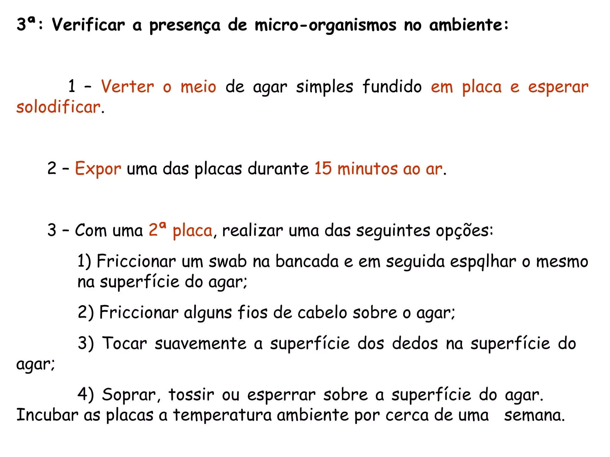 3ª: Verificar a presença de micro-organismos no ambiente: 1 –  Verter o meio  de agar simples fundido  em placa e esperar solodificar . 2 –  Expor  uma das placas durante  15 minutos ao ar . 3 – Com uma  2ª placa , realizar uma das seguintes opções: 1) Friccionar um swab na bancada e em seguida espqlhar o mesmo  na superfície do agar; 2) Friccionar alguns fios de cabelo sobre o agar; 3) Tocar suavemente a superfície dos dedos na superfície do  agar; 4) Soprar, tossir ou esperrar sobre a superfície do agar.  Incubar as placas a temperatura ambiente por cerca de uma  semana. 
