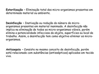 Esterilização – Eliminação total dos micro-organismos presentes em
determinado material ou ambiente.
Desinfecção – Inativação ou redução do número de micro-
organismos presentes em material inanimado. A desinfecção não
implica na eliminação de todos os micro-organismos viáveis, porém
elimina a potencialidade infecciosa do objeto, superfícies ou local de
trabalho. Assim, a desinfecção tem como objetivo eliminar os micro-
organismos.
Antissepsia – Consiste no mesmo conceito de desinfecção, porém
está relacionado com substâncias (antissépticos) aplicados em tecido
vivo.
 
