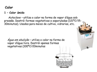 Calor
1 – Calor úmido
Autoclave – utiliza o calor na forma de vapor d’água sob
pressão. Destrói formas vegetativas e esporuladas (121ºC/15-
30minutos). Usados para meios de cultivo, vidrarias, etc.
Água em ebulição – utiliza o calor na forma de
vapor d’água livre. Destrói apenas formas
vegetativas (100ºC/20minutos
 