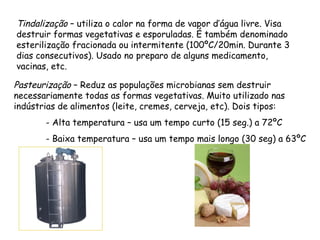 Tindalização – utiliza o calor na forma de vapor d’água livre. Visa
destruir formas vegetativas e esporuladas. É também denominado
esterilização fracionada ou intermitente (100ºC/20min. Durante 3
dias consecutivos). Usado no preparo de alguns medicamento,
vacinas, etc.
Pasteurização – Reduz as populações microbianas sem destruir
necessariamente todas as formas vegetativas. Muito utilizado nas
indústrias de alimentos (leite, cremes, cerveja, etc). Dois tipos:
- Alta temperatura – usa um tempo curto (15 seg.) a 72ºC
- Baixa temperatura – usa um tempo mais longo (30 seg) a 63ºC
 