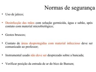 Normas de segurança
• Uso de jaleco;
• Desinfecção das mãos com solução germicida, água e sabão, após
contato com material microbiológico;
• Gestos bruscos;
• Contato de áreas desprotegidas com material infeccioso deve ser
comunicado ao professor;
• Instrumental usado não deve ser desprezado sobre a bancada;
• Verificar posição da entrada de ar do bico de Bunsen;
 