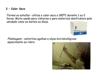 2 – Calor Seco
Fornos ou estufas – utiliza o calor seco a 180ºC durante 1 ou 2
horas. Muito usado para vidrarias e para materiais danificáveis pela
umidade como os metais ou óleos.
Flambagem – esteriliza agulhas e alças microbiológicas:
aquecimento ao rubro
 